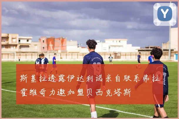 斯基拉透露伊达利诺亲自联系弗拉霍维奇力邀加盟贝西克塔斯