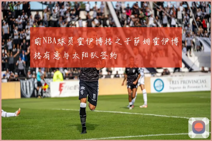 前NBA球员霍伊博格之子萨姆霍伊博格有意与太阳队签约