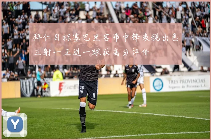 拜仁目标塞巴里客串中锋表现出色三射一正进一球获高分评价
