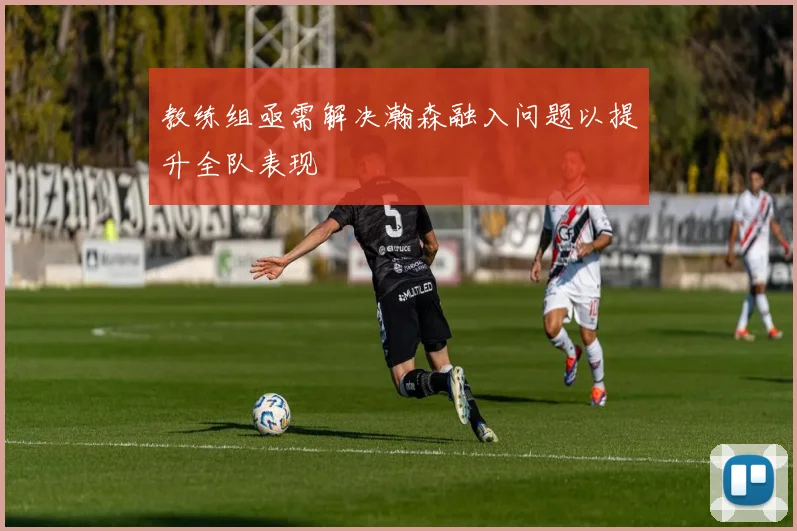 教练组亟需解决瀚森融入问题以提升全队表现