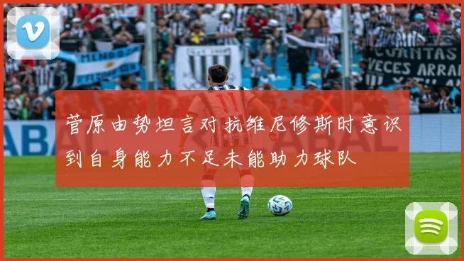 菅原由势坦言对抗维尼修斯时意识到自身能力不足未能助力球队