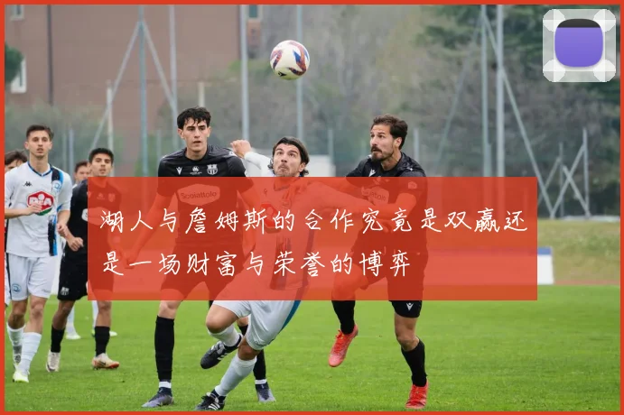 湖人与詹姆斯的合作究竟是双赢还是一场财富与荣誉的博弈