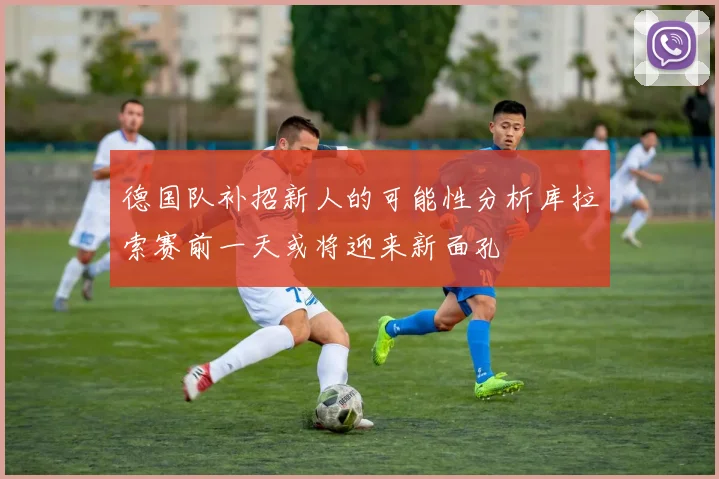 德国队补招新人的可能性分析库拉索赛前一天或将迎来新面孔
