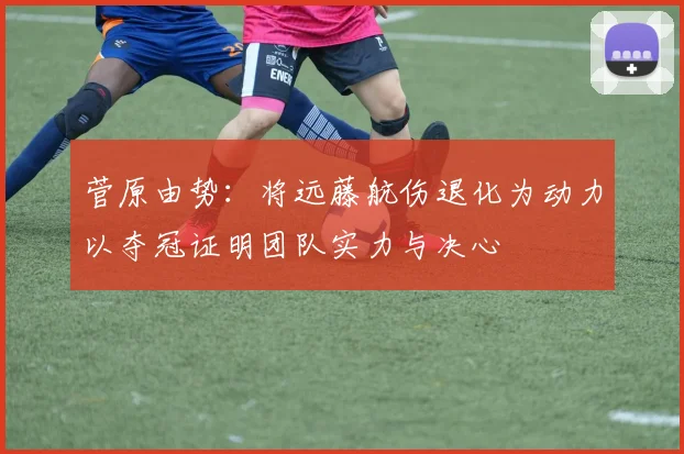 菅原由势：将远藤航伤退化为动力以夺冠证明团队实力与决心