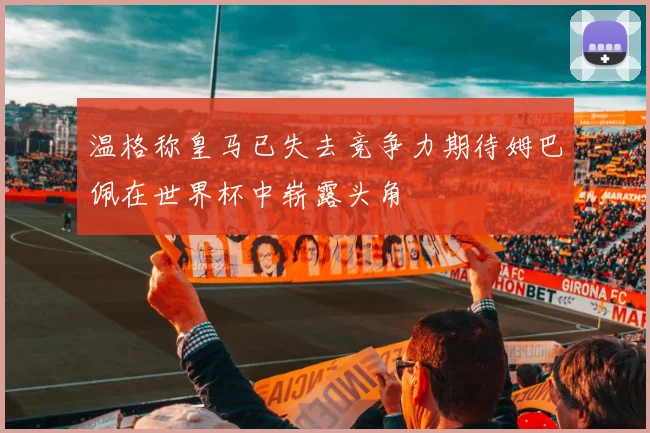温格称皇马已失去竞争力期待姆巴佩在世界杯中崭露头角