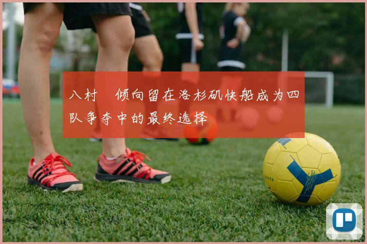 八村塁倾向留在洛杉矶快船成为四队争夺中的最终选择