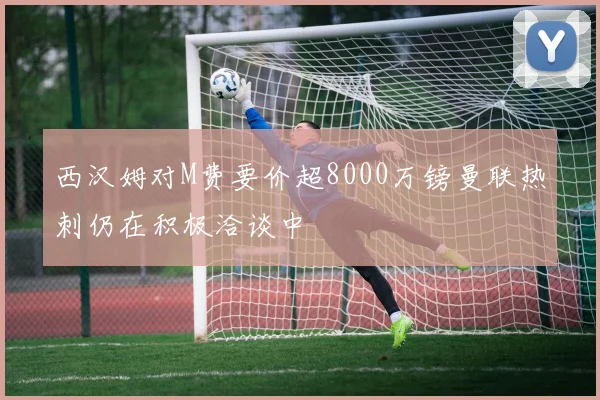 西汉姆对M费要价超8000万镑曼联热刺仍在积极洽谈中